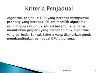Algoritma penjadual CPU yang berbeda mempunyai
property yang berbeda. Dalam memilih algoritma
yang digunakan untuk situasi tertentu, kita harus
memikirkan properti yang berbeda untuk algoritma
yang berbeda. Banyak kriteria yang dianjurkan utnuk
membandingkan penjadual CPU algoritma.




                                  NURHALIMA           9
 
