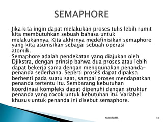 Jika kita ingin dapat melakukan proses tulis lebih rumit
kita membutuhkan sebuah bahasa untuk
melakukannya. Kita akhirnya medeﬁnisikan semaphore
yang kita asumsikan sebagai sebuah operasi
atomik.
Semaphore adalah pendekatan yang diajukan oleh
Djikstra, dengan prinsip bahwa dua proses atau lebih
dapat bekerja sama dengan menggunakan penanda-
penanda sederhana. Seperti proses dapat dipaksa
berhenti pada suatu saat, sampai proses mendapatkan
penanda tertentu itu. Sembarang kebutuhan
koordinasi kompleks dapat dipenuhi dengan struktur
penanda yang cocok untuk kebutuhan itu. Variabel
khusus untuk penanda ini disebut semaphore.


                                     NURHALIMA             10
 