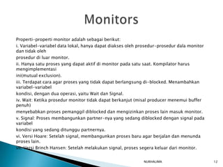 Properti-properti monitor adalah sebagai berikut:
i. Variabel-variabel data lokal, hanya dapat diakses oleh prosedur-prosedur dala monitor
dan tidak oleh
prosedur di luar monitor.
ii. Hanya satu proses yang dapat aktif di monitor pada satu saat. Kompilator harus
mengimplementasi
ini(mutual exclusion).
iii. Terdapat cara agar proses yang tidak dapat berlangsung di-blocked. Menambahkan
variabel-variabel
kondisi, dengan dua operasi, yaitu Wait dan Signal.
iv. Wait: Ketika prosedur monitor tidak dapat berkanjut (misal producer menemui buffer
penuh)
menyebabkan proses pemanggil diblocked dan mengizinkan proses lain masuk monitor.
v. Signal: Proses membangunkan partner-nya yang sedang diblocked dengan signal pada
variabel
kondisi yang sedang ditunggu partnernya.
vi. Versi Hoare: Setelah signal, membangunkan proses baru agar berjalan dan menunda
proses lain.
vii. Versi Brinch Hansen: Setelah melakukan signal, proses segera keluar dari monitor.


                                                           NURHALIMA                       12
 