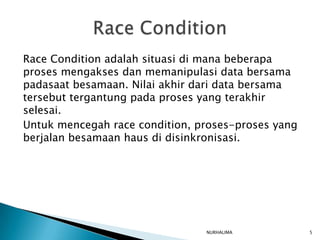 Race Condition adalah situasi di mana beberapa
proses mengakses dan memanipulasi data bersama
padasaat besamaan. Nilai akhir dari data bersama
tersebut tergantung pada proses yang terakhir
selesai.
Untuk mencegah race condition, proses-proses yang
berjalan besamaan haus di disinkronisasi.




                                NURHALIMA           5
 
