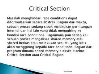 Masalah menghindari race conditions dapat
diformulasikan secara abstrak. Bagian dari waktu,
sebuah proses sedang sibuk melakukan perhitungan
internal dan hal lain yang tidak menggiring ke
kondisi race conditions. Bagaimana pun setiap kali
sebuah proses mengakses shared memory atau
shared berkas atau melakukan sesuatu yang kitis
akan menggiring kepada race conditions. Bagian dari
program dimana shaed memory diakses disebut
Critical Section atau Critical Region.



                                 NURHALIMA            6
 