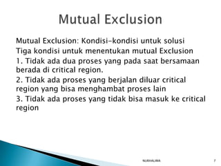 Mutual Exclusion: Kondisi-kondisi untuk solusi
Tiga kondisi untuk menentukan mutual Exclusion
1. Tidak ada dua proses yang pada saat bersamaan
berada di critical region.
2. Tidak ada proses yang berjalan diluar critical
region yang bisa menghambat proses lain
3. Tidak ada proses yang tidak bisa masuk ke critical
region




                                   NURHALIMA            7
 