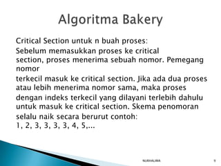 Critical Section untuk n buah proses:
Sebelum memasukkan proses ke critical
section, proses menerima sebuah nomor. Pemegang
nomor
terkecil masuk ke critical section. Jika ada dua proses
atau lebih menerima nomor sama, maka proses
dengan indeks terkecil yang dilayani terlebih dahulu
untuk masuk ke critical section. Skema penomoran
selalu naik secara berurut contoh:
1, 2, 3, 3, 3, 3, 4, 5,...



                                    NURHALIMA             9
 