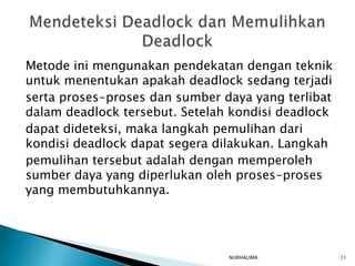 Metode ini mengunakan pendekatan dengan teknik
untuk menentukan apakah deadlock sedang terjadi
serta proses-proses dan sumber daya yang terlibat
dalam deadlock tersebut. Setelah kondisi deadlock
dapat dideteksi, maka langkah pemulihan dari
kondisi deadlock dapat segera dilakukan. Langkah
pemulihan tersebut adalah dengan memperoleh
sumber daya yang diperlukan oleh proses-proses
yang membutuhkannya.




                                NURHALIMA           11
 