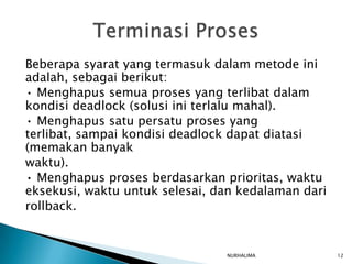 Beberapa syarat yang termasuk dalam metode ini
adalah, sebagai berikut:
• Menghapus semua proses yang terlibat dalam
kondisi deadlock (solusi ini terlalu mahal).
• Menghapus satu persatu proses yang
terlibat, sampai kondisi deadlock dapat diatasi
(memakan banyak
waktu).
• Menghapus proses berdasarkan prioritas, waktu
eksekusi, waktu untuk selesai, dan kedalaman dari
rollback.


                                NURHALIMA           12
 