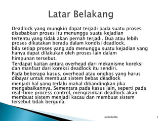 Deadlock yang mungkin dapat terjadi pada suatu proses
disebabkan proses itu menunggu suatu kejadian
tertentu yang tidak akan pernah terjadi. Dua atau lebih
proses dikatakan berada dalam kondisi deadlock,
bila setiap proses yang ada menunggu suatu kejadian yang
hanya dapat dilakukan oleh proses lain dalam
himpunan tersebut.
Terdapat kaitan antara overhead dari mekanisme koreksi
dan manfaat dari koreksi deadlock itu sendiri.
Pada beberapa kasus, overhead atau ongkos yang harus
dibayar untuk membuat sistem bebas deadlock
menjadi hal yang terlalu mahal dibandingkan jika
mengabaikannya. Sementara pada kasus lain, seperti pada
real-time process control, mengizinkan deadlock akan
membuat sistem menjadi kacau dan membuat sistem
tersebut tidak berguna.


                                      NURHALIMA            3
 