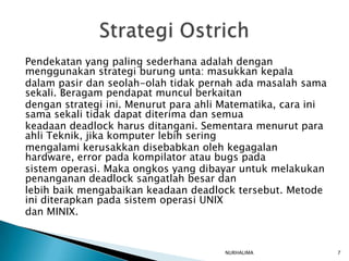 Pendekatan yang paling sederhana adalah dengan
menggunakan strategi burung unta: masukkan kepala
dalam pasir dan seolah-olah tidak pernah ada masalah sama
sekali. Beragam pendapat muncul berkaitan
dengan strategi ini. Menurut para ahli Matematika, cara ini
sama sekali tidak dapat diterima dan semua
keadaan deadlock harus ditangani. Sementara menurut para
ahli Teknik, jika komputer lebih sering
mengalami kerusakkan disebabkan oleh kegagalan
hardware, error pada kompilator atau bugs pada
sistem operasi. Maka ongkos yang dibayar untuk melakukan
penanganan deadlock sangatlah besar dan
lebih baik mengabaikan keadaan deadlock tersebut. Metode
ini diterapkan pada sistem operasi UNIX
dan MINIX.


                                       NURHALIMA              7
 
