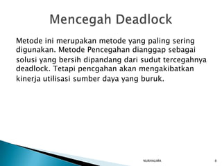 Metode ini merupakan metode yang paling sering
digunakan. Metode Pencegahan dianggap sebagai
solusi yang bersih dipandang dari sudut tercegahnya
deadlock. Tetapi pencgahan akan mengakibatkan
kinerja utilisasi sumber daya yang buruk.




                                  NURHALIMA           8
 