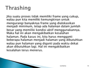 Jika suatu proses tidak memiliki frame yang cukup,
walau pun kita memiliki kemungkinan untuk
mengurangi banyaknya frame yang dialokasikan
menjadi minimum, tetap ada halaman dalam jumlah
besar yang memiliki kondisi aktif menggunakannya.
Maka hal ini akan mengakibatkan kesalahan
halaman. Pada kasus ini, kita harus mengganti
beberapa halaman menjadi halaman yang dibutuhkan
walau pun halaman yang diganti pada waktu dekat
akan dibutuhkan lagi. Hal ini mengakibatkan
kesalahan terus menerus.




                                   nurhalima         10
 