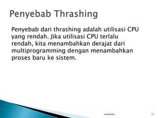 Penyebab dari thrashing adalah utilisasi CPU
yang rendah. Jika utilisasi CPU terlalu
rendah, kita menambahkan derajat dari
multiprogramming dengan menambahkan
proses baru ke sistem.




                               nurhalima       11
 