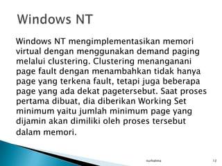 Windows NT mengimplementasikan memori
virtual dengan menggunakan demand paging
melalui clustering. Clustering menanganani
page fault dengan menambahkan tidak hanya
page yang terkena fault, tetapi juga beberapa
page yang ada dekat pagetersebut. Saat proses
pertama dibuat, dia diberikan Working Set
minimum yaitu jumlah minimum page yang
dijamin akan dimiliki oleh proses tersebut
dalam memori.


                              nurhalima         12
 