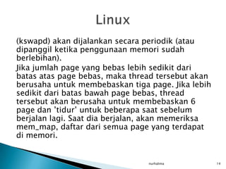 (kswapd) akan dijalankan secara periodik (atau
dipanggil ketika penggunaan memori sudah
berlebihan).
Jika jumlah page yang bebas lebih sedikit dari
batas atas page bebas, maka thread tersebut akan
berusaha untuk membebaskan tiga page. Jika lebih
sedikit dari batas bawah page bebas, thread
tersebut akan berusaha untuk membebaskan 6
page dan ’tidur’ untuk beberapa saat sebelum
berjalan lagi. Saat dia berjalan, akan memeriksa
mem_map, daftar dari semua page yang terdapat
di memori.


                                nurhalima          14
 