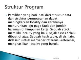    Pemilihan yang hati-hati dari struktur data
    dan struktur permograman dapat
    meningkatkan locality dan karenanya
    menurunkan laju page fault dan jumlah
    halaman di himpunan kerja. Sebuah stack
    memiliki locality yang baik, sejak akses selalu
    dibuat di atas. Sebuah hash table, di sisi lain,
    didesain untuk menyebar referensi-referensi,
    menghasilkan locality yang buruk.



                                    nurhalima          15
 