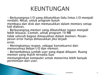 • Berkurangnya I/O yang dibutuhkan (lalu lintas I/O menjadi
rendah). Misal, untuk program butuh
membaca dari disk dan memasukkan dalam memory setiap
kali diakses.
• Berkurangnya memori yang dibutuhkan (space menjadi
lebih leluasa). Contoh, untuk program 10 MB
tidak seluruh bagian dimasukkan dalam memori. Pesan-
pesan error hanya dimasukkan jika terjadi
error.
• Meningkatnya respon, sebagai konsekuensi dari
menurunnya beban I/O dan memori.
• Bertambahnya jumlah user yang dapat dilayani. Ruang
memori yang masih tersedia luas
memungkinkan komputer untuk menerima lebih banyak
permintaan dari user.


                                        nurhalima             3
 
