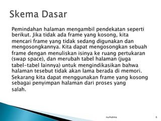 Pemindahan halaman mengambil pendekatan seperti
berikut. Jika tidak ada frame yang kosong, kita
mencari frame yang tidak sedang digunakan dan
mengosongkannya. Kita dapat mengosongkan sebuah
frame dengan menuliskan isinya ke ruang pertukaran
(swap space), dan merubah tabel halaman (juga
tabel-tabel lainnya) untuk mengindikasikan bahwa
halaman tesebut tidak akan lama berada di memori.
Sekarang kita dapat menggunakan frame yang kosong
sebagai penyimpan halaman dari proses yang
salah.




                                  nurhalima          6
 