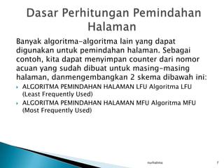 Banyak algoritma-algoritma lain yang dapat
digunakan untuk pemindahan halaman. Sebagai
contoh, kita dapat menyimpan counter dari nomor
acuan yang sudah dibuat untuk masing-masing
halaman, danmengembangkan 2 skema dibawah ini:
   ALGORITMA PEMINDAHAN HALAMAN LFU Algoritma LFU
    (Least Frequently Used)
   ALGORITMA PEMINDAHAN HALAMAN MFU Algoritma MFU
    (Most Frequently Used)




                                     nurhalima       7
 