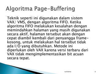 Teknik seperti ini digunakan dalam sistem
VAX/ VMS, dengan algoritma FIFO. Ketika
algoritma FIFO melakukan kesalahan dengan
memindahkan halaman yang masih digunakan
secara aktif, halaman tersebut akan dengan
cepat diambil kembali dari penyangga frame-
kosong, untuk melakukan hal tersebut tidak
ada I/O yang dibutuhkan. Metode ini
diperlukan oleh VAX karena versi terbaru dari
VAX tidak mengimplementasikan bit acuan
secara tepat.


                               nurhalima        8
 