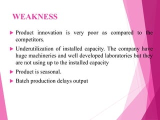WEAKNESS
 Product innovation is very poor as compared to the
competitors.
 Underutilization of installed capacity. The company have
huge machineries and well developed laboratories but they
are not using up to the installed capacity
 Product is seasonal.
 Batch production delays output
 