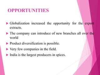OPPORTUNITIES
 Globalization increased the opportunity for the export
extracts.
 The company can introduce of new branches all over the
world
 Product diversification is possible.
 Very few companies in the field.
 India is the largest producers in spices.
 