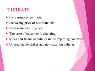 THREATS
 Increasing competition.
 Increasing price of raw materials.
 High manufacturing cost.
 The taste of customer is changing.
 Rules and financial policies in the exporting countries.
 Unpredictable strikes and new taxation policies.
 