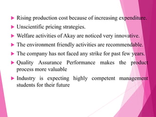  Rising production cost because of increasing expenditure.
 Unscientific pricing strategies.
 Welfare activities of Akay are noticed very innovative.
 The environment friendly activities are recommendable.
 The company has not faced any strike for past few years.
 Quality Assurance Performance makes the product
process more valuable
 Industry is expecting highly competent management
students for their future
 