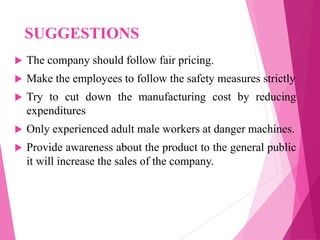 SUGGESTIONS
 The company should follow fair pricing.
 Make the employees to follow the safety measures strictly
 Try to cut down the manufacturing cost by reducing
expenditures
 Only experienced adult male workers at danger machines.
 Provide awareness about the product to the general public
it will increase the sales of the company.
 