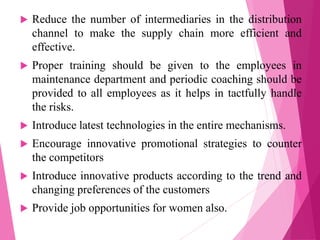  Reduce the number of intermediaries in the distribution
channel to make the supply chain more efficient and
effective.
 Proper training should be given to the employees in
maintenance department and periodic coaching should be
provided to all employees as it helps in tactfully handle
the risks.
 Introduce latest technologies in the entire mechanisms.
 Encourage innovative promotional strategies to counter
the competitors
 Introduce innovative products according to the trend and
changing preferences of the customers
 Provide job opportunities for women also.
 