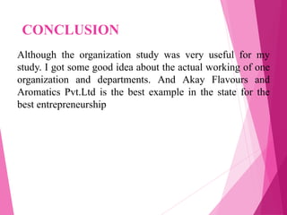 CONCLUSION
Although the organization study was very useful for my
study. I got some good idea about the actual working of one
organization and departments. And Akay Flavours and
Aromatics Pvt.Ltd is the best example in the state for the
best entrepreneurship
 
