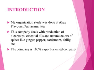 INTRODUCTION
 My organization study was done at Akay
Flavours, Pathanamthitta
 This company deals with production of
oleoresins, essential oils and natural colors of
spices like ginger, pepper, cardamom, chilly,
etc.
 The company is 100% export oriented company
 