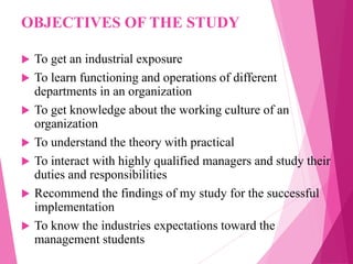 OBJECTIVES OF THE STUDY
 To get an industrial exposure
 To learn functioning and operations of different
departments in an organization
 To get knowledge about the working culture of an
organization
 To understand the theory with practical
 To interact with highly qualified managers and study their
duties and responsibilities
 Recommend the findings of my study for the successful
implementation
 To know the industries expectations toward the
management students
 