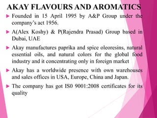 AKAY FLAVOURS AND AROMATICS
 Founded in 15 April 1995 by A&P Group under the
company’s act 1956.
 A(Alex Koshy) & P(Rajendra Prasad) Group based in
Dubai, UAE
 Akay manufactures paprika and spice oleoresins, natural
essential oils, and natural colors for the global food
industry and it concentrating only in foreign market
 Akay has a worldwide presence with own warehouses
and sales offices in USA, Europe, China and Japan.
 The company has got IS0 9001:2008 certificates for its
quality
 