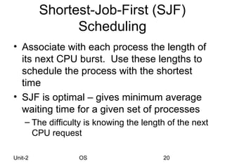 Shortest-Job-First (SJF)
               Scheduling
• Associate with each process the length of
  its next CPU burst. Use these lengths to
  schedule the process with the shortest
  time
• SJF is optimal – gives minimum average
  waiting time for a given set of processes
    – The difficulty is knowing the length of the next
      CPU request

Unit-2            OS                     20
 