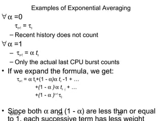 Examples of Exponential Averaging
∀ α =0
    τn+1 = τn
  – Recent history does not count
∀ α =1
  – τn+1 = α tn
  – Only the actual last CPU burst counts
• If we expand the formula, we get:
    τn+1 = α tn+(1 - α)α tn -1 + …
              +(1 - α )j α tn -j + …
              +(1 - α )n +1 τ0


• Since both α and (1 - α) are less than or equal
  Unit-2         OS                   22
 