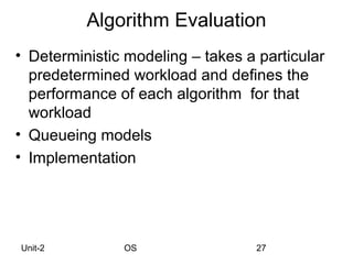 Algorithm Evaluation
• Deterministic modeling – takes a particular
  predetermined workload and defines the
  performance of each algorithm for that
  workload
• Queueing models
• Implementation




Unit-2         OS                  27
 