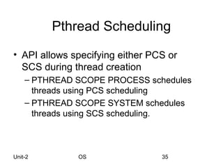 Pthread Scheduling
• API allows specifying either PCS or
  SCS during thread creation
    – PTHREAD SCOPE PROCESS schedules
      threads using PCS scheduling
    – PTHREAD SCOPE SYSTEM schedules
      threads using SCS scheduling.



Unit-2        OS                 35
 