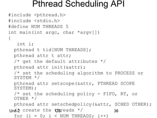Pthread Scheduling API
#include <pthread.h>
#include <stdio.h>
#define NUM THREADS 5
int main(int argc, char *argv[])
{
    int i;
  pthread t tid[NUM THREADS];
  pthread attr t attr;
  /* get the default attributes */
  pthread attr init(&attr);
  /* set the scheduling algorithm to PROCESS or
  SYSTEM */
  pthread attr setscope(&attr, PTHREAD SCOPE
  SYSTEM);
  /* set the scheduling policy - FIFO, RT, or
  OTHER */
  pthread attr setschedpolicy(&attr, SCHED OTHER);
Unit-2 create the threads */
  /*              OS                 36
  for (i = 0; i < NUM THREADS; i++)
 