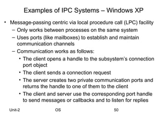 Examples of IPC Systems – Windows XP
• Message-passing centric via local procedure call (LPC) facility
  – Only works between processes on the same system
  – Uses ports (like mailboxes) to establish and maintain
    communication channels
  – Communication works as follows:
     • The client opens a handle to the subsystem’s connection
       port object
     • The client sends a connection request
     • The server creates two private communication ports and
       returns the handle to one of them to the client
     • The client and server use the corresponding port handle
       to send messages or callbacks and to listen for replies
  Unit-2              OS                       50
 