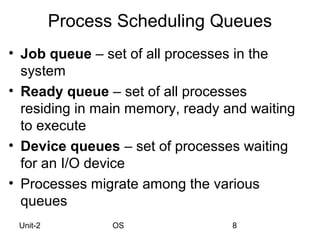 Process Scheduling Queues
• Job queue – set of all processes in the
  system
• Ready queue – set of all processes
  residing in main memory, ready and waiting
  to execute
• Device queues – set of processes waiting
  for an I/O device
• Processes migrate among the various
  queues
 Unit-2          OS               8
 