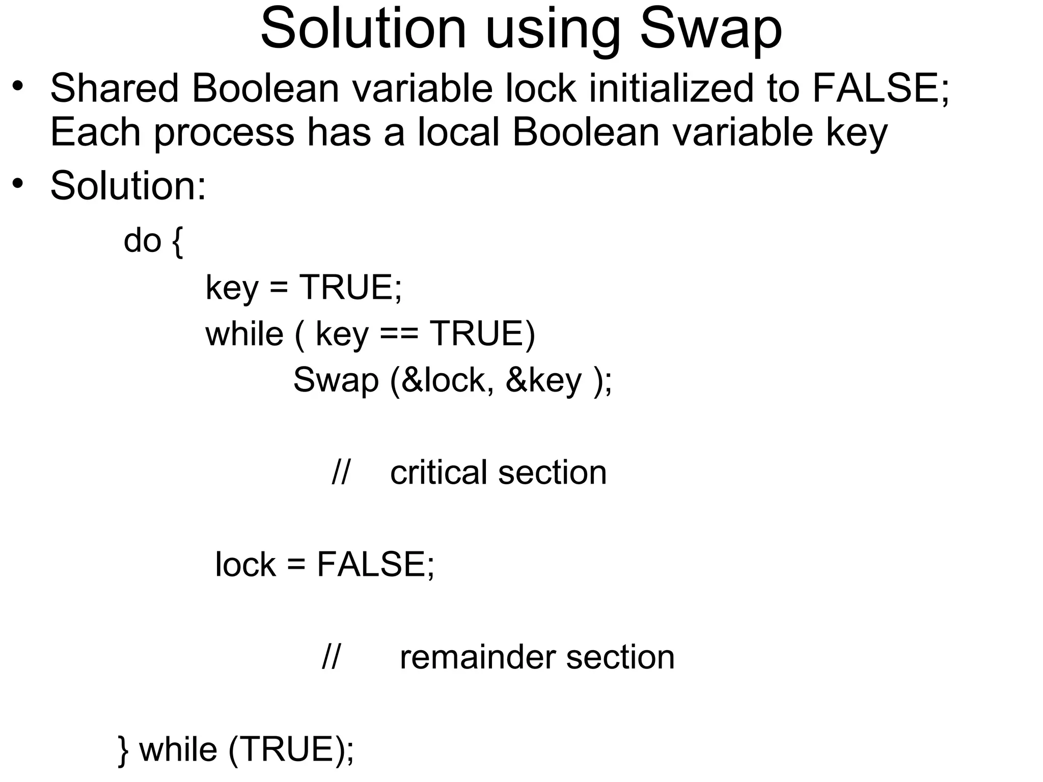 Solution using Swap
• Shared Boolean variable lock initialized to FALSE;
  Each process has a local Boolean variable key
• Solution:
      do {
             key = TRUE;
             while ( key == TRUE)
                   Swap (&lock, &key );

                     //   critical section

             lock = FALSE;

                    //    remainder section

     } while (TRUE);
 