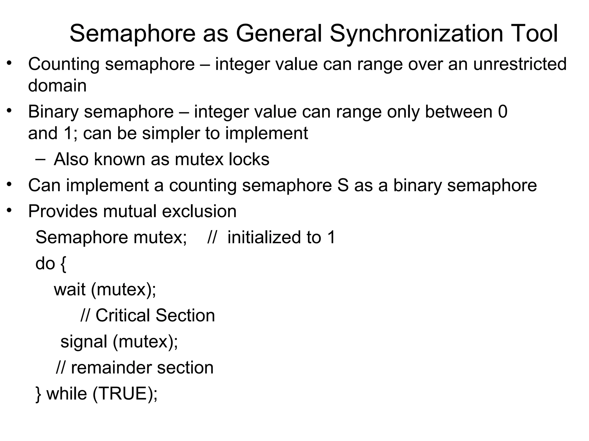 Semaphore as General Synchronization Tool
• Counting semaphore – integer value can range over an unrestricted
  domain
• Binary semaphore – integer value can range only between 0
  and 1; can be simpler to implement
   – Also known as mutex locks
• Can implement a counting semaphore S as a binary semaphore
• Provides mutual exclusion
   Semaphore mutex; // initialized to 1
   do {
      wait (mutex);
          // Critical Section
       signal (mutex);
      // remainder section
   } while (TRUE);
 