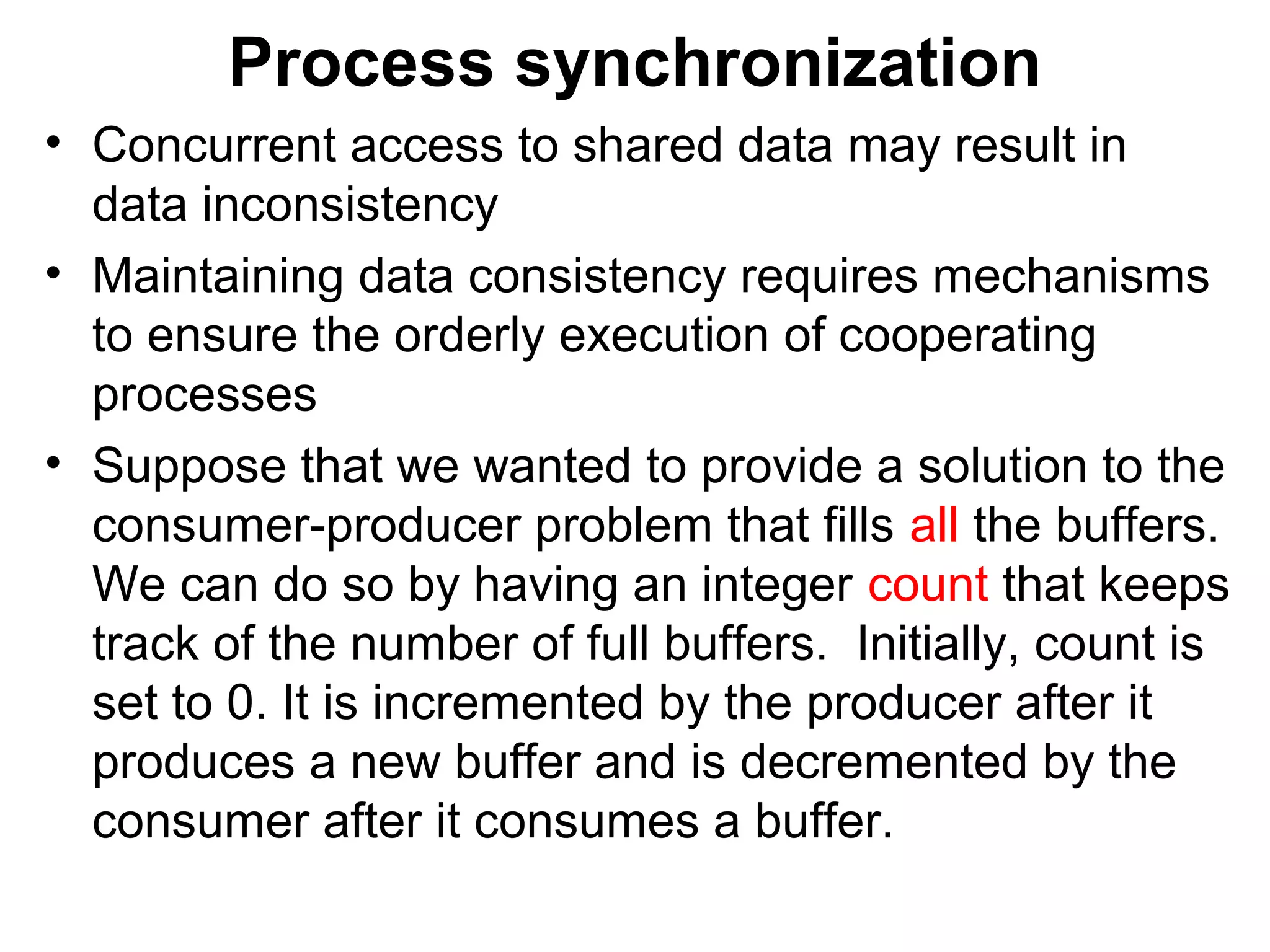 Process synchronization
• Concurrent access to shared data may result in
  data inconsistency
• Maintaining data consistency requires mechanisms
  to ensure the orderly execution of cooperating
  processes
• Suppose that we wanted to provide a solution to the
  consumer-producer problem that fills all the buffers.
  We can do so by having an integer count that keeps
  track of the number of full buffers. Initially, count is
  set to 0. It is incremented by the producer after it
  produces a new buffer and is decremented by the
  consumer after it consumes a buffer.
 
