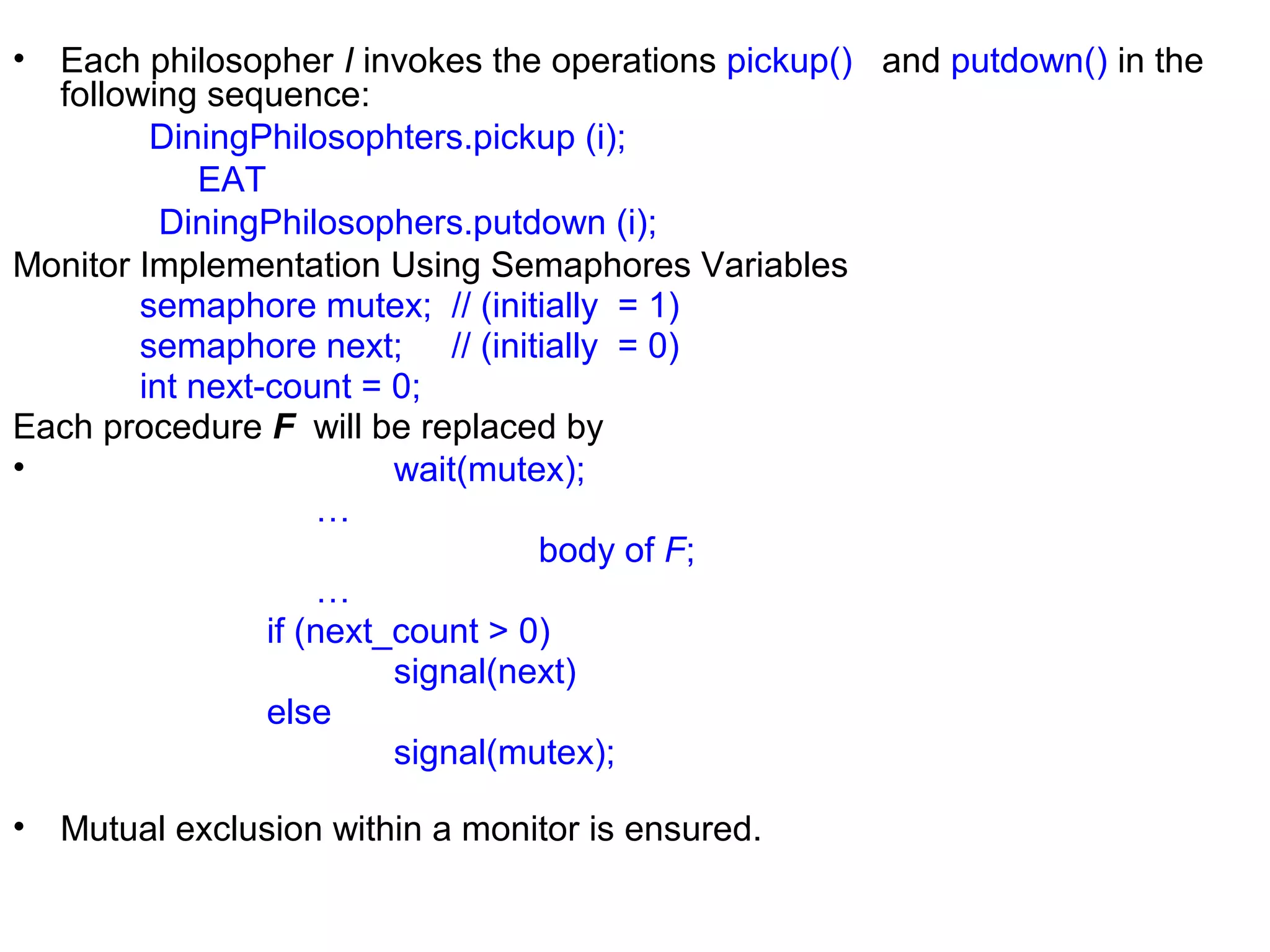 • Each philosopher I invokes the operations pickup() and putdown() in the
  following sequence:
         DiningPhilosophters.pickup (i);
             EAT
          DiningPhilosophers.putdown (i);
Monitor Implementation Using Semaphores Variables
        semaphore mutex; // (initially = 1)
        semaphore next; // (initially = 0)
        int next-count = 0;
Each procedure F will be replaced by
•                         wait(mutex);
                     …
                                   body of F;
                     …
                 if (next_count > 0)
                          signal(next)
                 else
                          signal(mutex);

•   Mutual exclusion within a monitor is ensured.
 