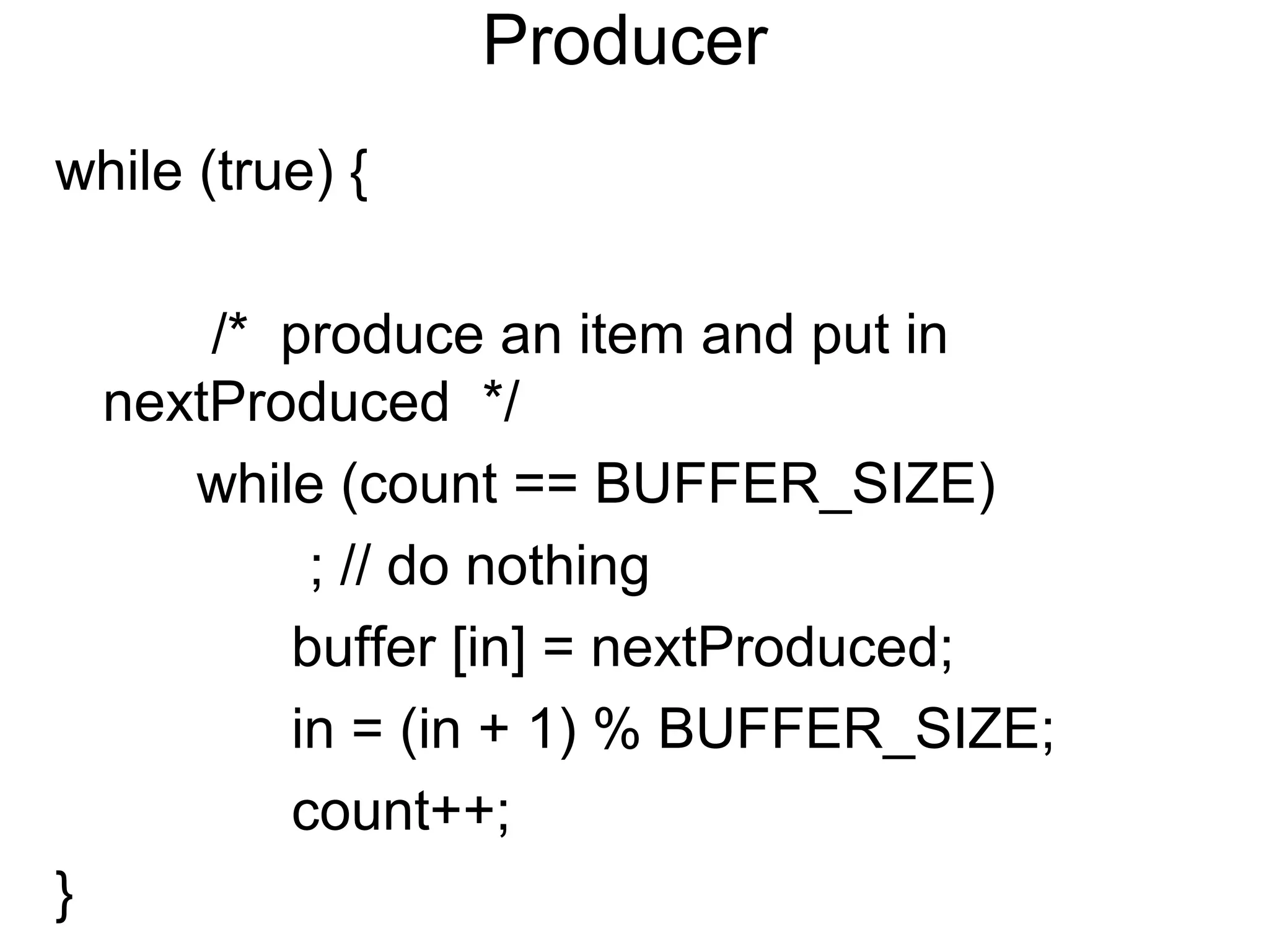 Producer
while (true) {

        /* produce an item and put in
    nextProduced */
       while (count == BUFFER_SIZE)
            ; // do nothing
           buffer [in] = nextProduced;
           in = (in + 1) % BUFFER_SIZE;
           count++;
}
 