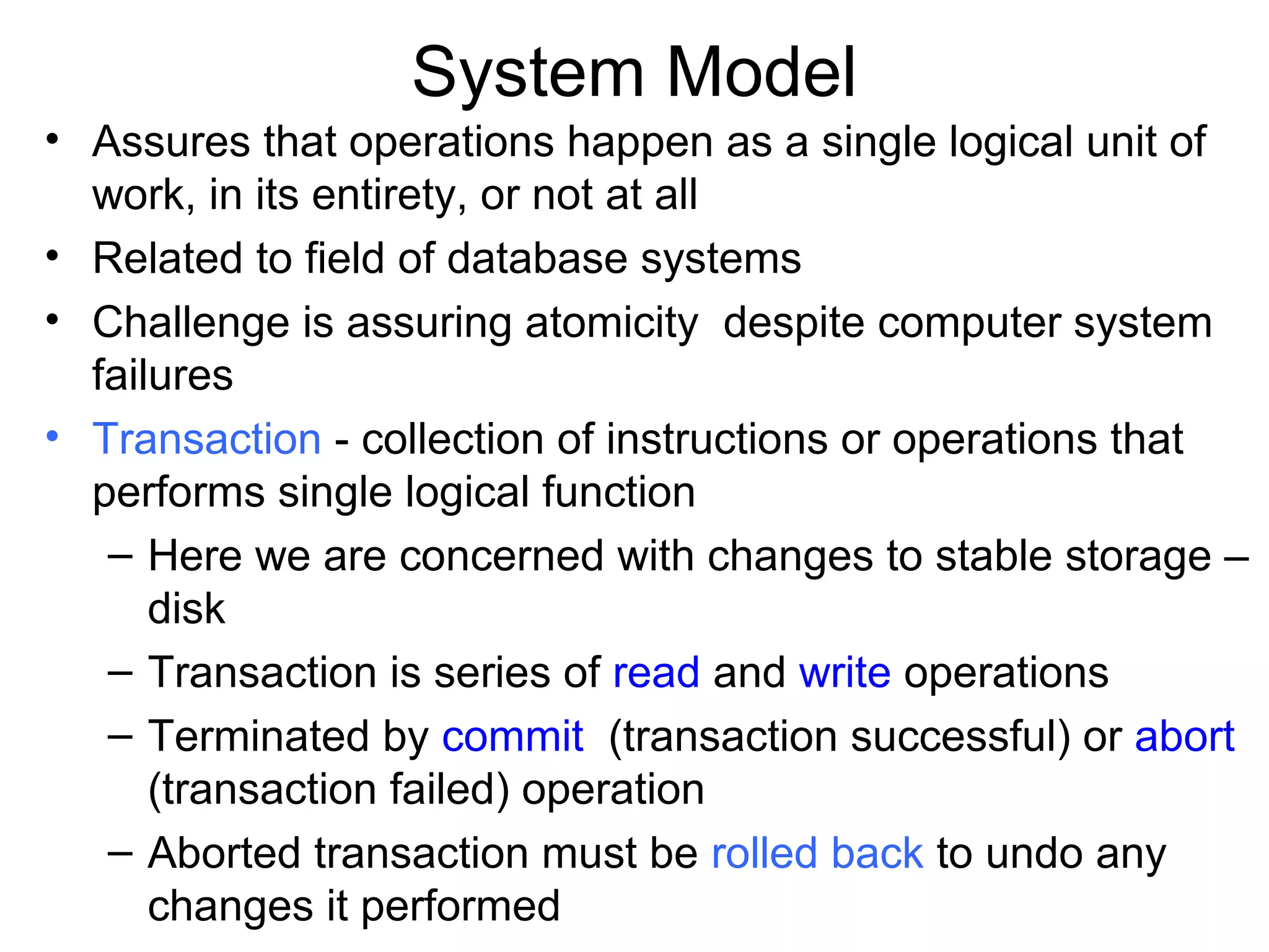 System Model
• Assures that operations happen as a single logical unit of
  work, in its entirety, or not at all
• Related to field of database systems
• Challenge is assuring atomicity despite computer system
  failures
• Transaction - collection of instructions or operations that
  performs single logical function
   – Here we are concerned with changes to stable storage –
      disk
   – Transaction is series of read and write operations
   – Terminated by commit (transaction successful) or abort
      (transaction failed) operation
   – Aborted transaction must be rolled back to undo any
      changes it performed
 