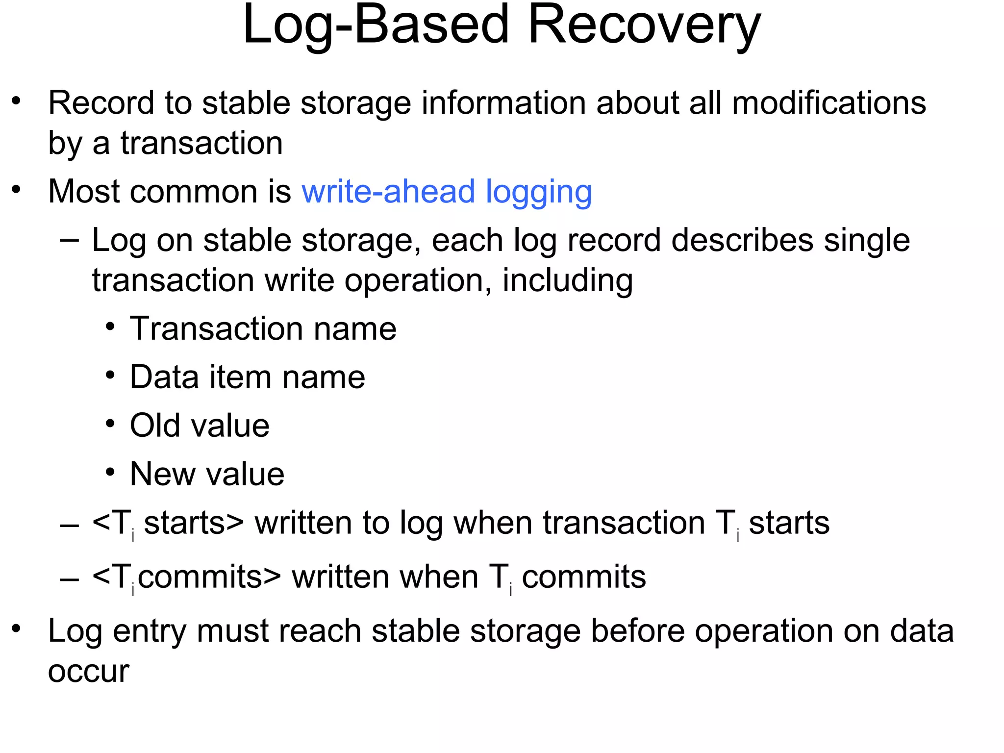 Log-Based Recovery
• Record to stable storage information about all modifications
  by a transaction
• Most common is write-ahead logging
   – Log on stable storage, each log record describes single
     transaction write operation, including
      • Transaction name
      • Data item name
      • Old value
      • New value
   – <Ti starts> written to log when transaction T i starts
   – <Ti commits> written when Ti commits
• Log entry must reach stable storage before operation on data
  occur
 