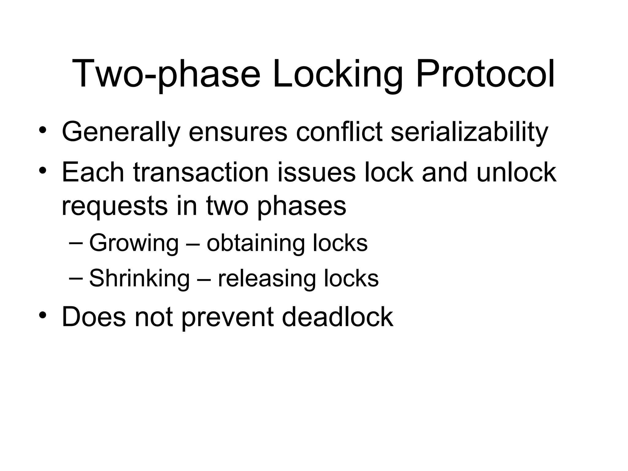 Two-phase Locking Protocol
• Generally ensures conflict serializability
• Each transaction issues lock and unlock
  requests in two phases
  – Growing – obtaining locks
  – Shrinking – releasing locks
• Does not prevent deadlock
 