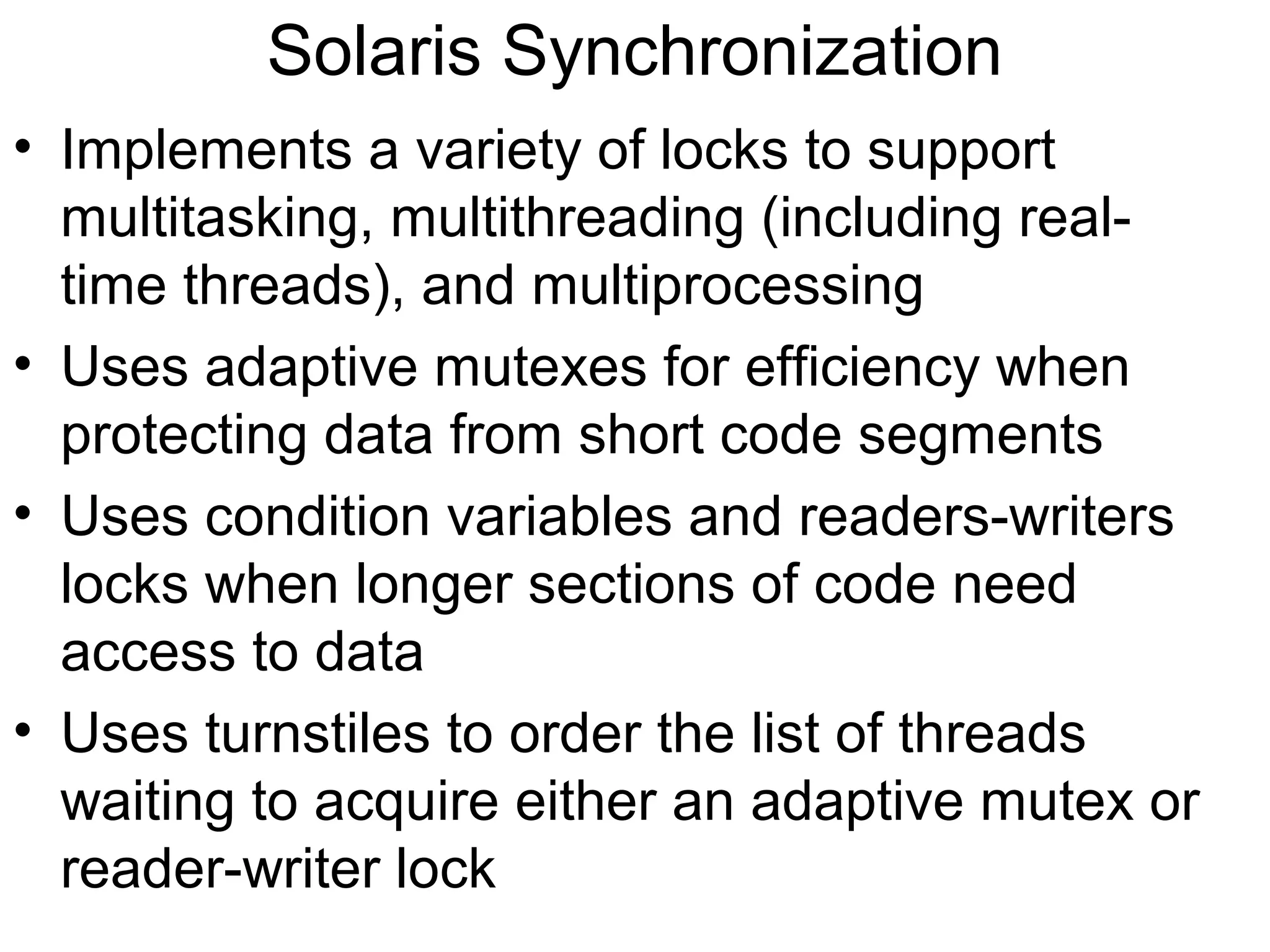 Solaris Synchronization
• Implements a variety of locks to support
  multitasking, multithreading (including real-
  time threads), and multiprocessing
• Uses adaptive mutexes for efficiency when
  protecting data from short code segments
• Uses condition variables and readers-writers
  locks when longer sections of code need
  access to data
• Uses turnstiles to order the list of threads
  waiting to acquire either an adaptive mutex or
  reader-writer lock
 