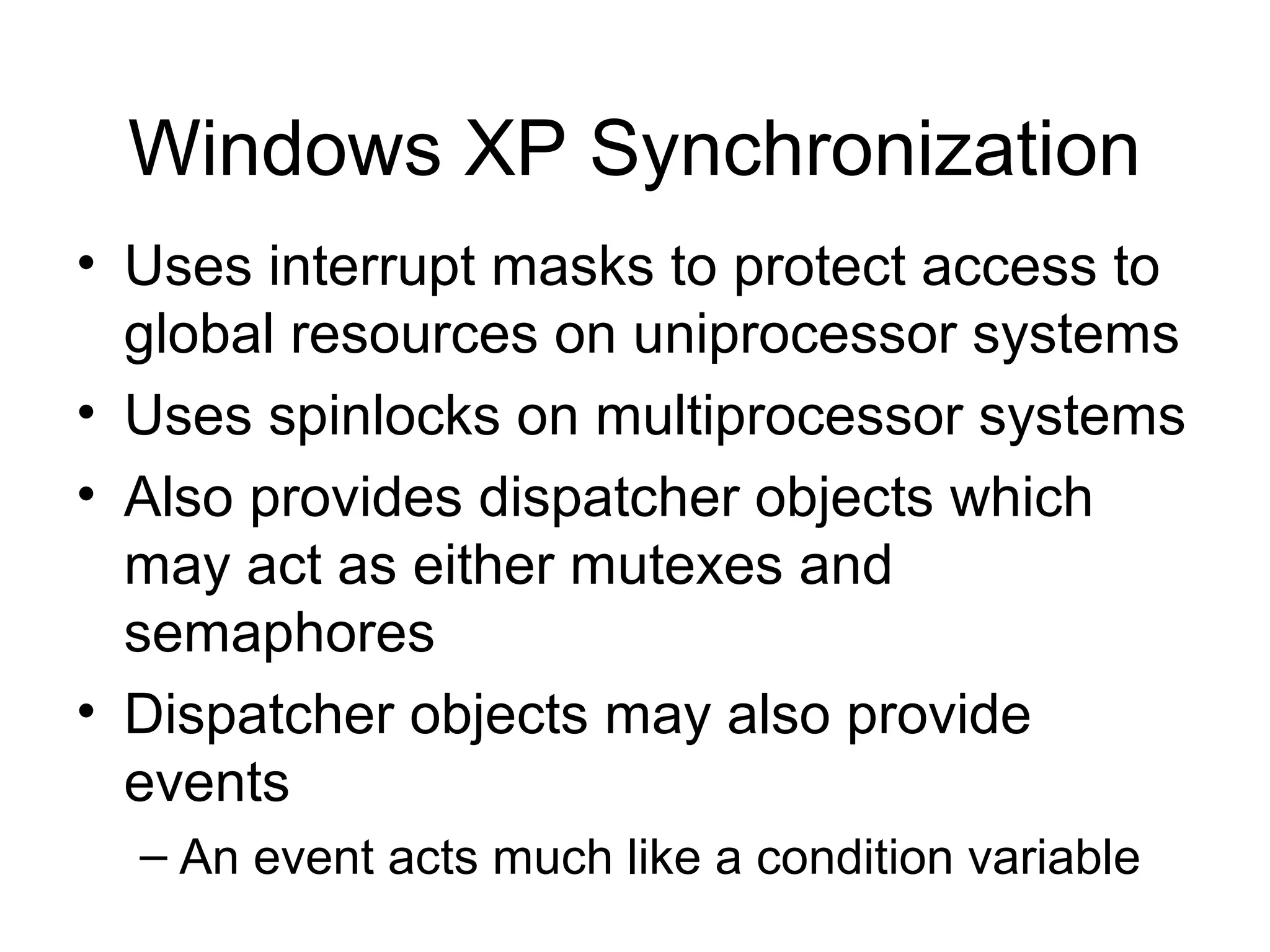 Windows XP Synchronization
• Uses interrupt masks to protect access to
  global resources on uniprocessor systems
• Uses spinlocks on multiprocessor systems
• Also provides dispatcher objects which
  may act as either mutexes and
  semaphores
• Dispatcher objects may also provide
  events
  – An event acts much like a condition variable
 