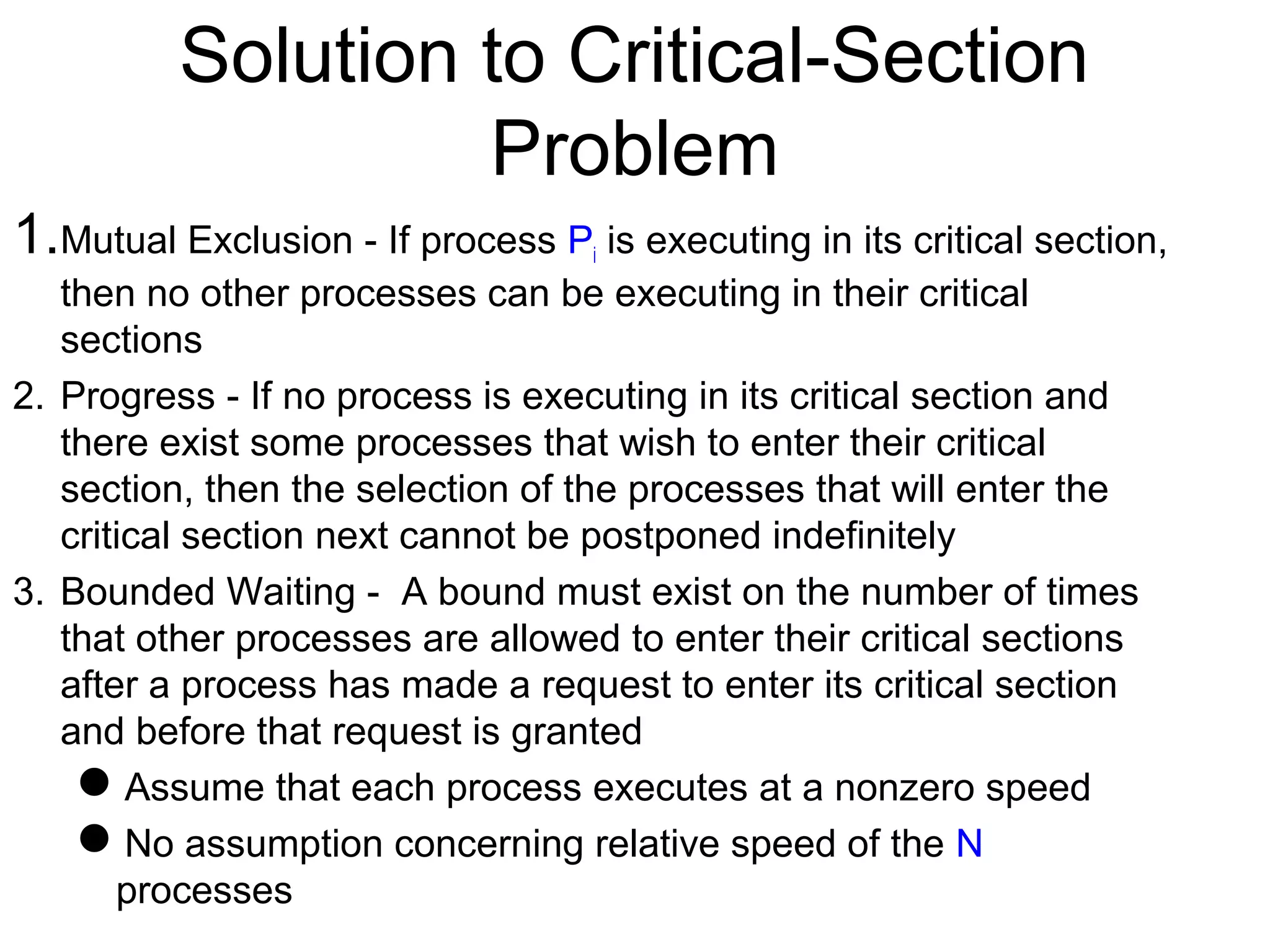 Solution to Critical-Section
                   Problem
1.Mutual Exclusion - If process P is executing in its critical section,
                                   i
   then no other processes can be executing in their critical
   sections
2. Progress - If no process is executing in its critical section and
   there exist some processes that wish to enter their critical
   section, then the selection of the processes that will enter the
   critical section next cannot be postponed indefinitely
3. Bounded Waiting - A bound must exist on the number of times
   that other processes are allowed to enter their critical sections
   after a process has made a request to enter its critical section
   and before that request is granted
    Assume that each process executes at a nonzero speed
    No assumption concerning relative speed of the N
       processes
 