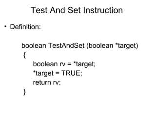 Test And Set Instruction
• Definition:

      boolean TestAndSet (boolean *target)
      {
         boolean rv = *target;
         *target = TRUE;
         return rv:
      }
 